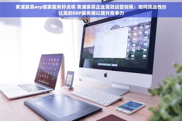 黄浦家具erp哪家服务好点啊 黄浦家具企业高效运营指南：如何挑选性价比高的ERP服务商以提升竞争力