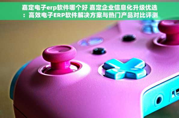 嘉定电子erp软件哪个好 嘉定企业信息化升级优选：高效电子ERP软件解决方案与热门产品对比评测