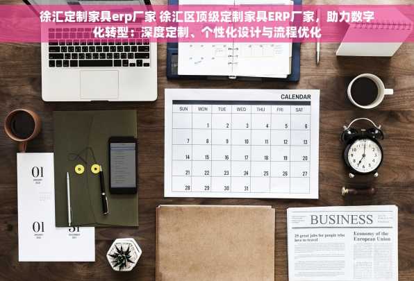 徐汇定制家具erp厂家 徐汇区顶级定制家具ERP厂家，助力数字化转型：深度定制、个性化设计与流程优化