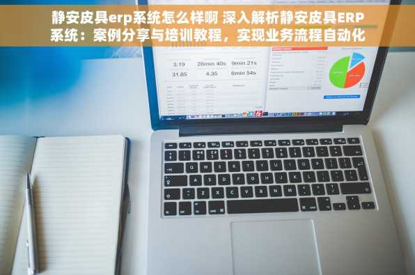 静安皮具erp系统怎么样啊 深入解析静安皮具ERP系统：案例分享与培训教程，实现业务流程自动化与高效管理