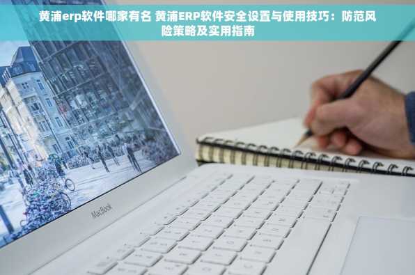 黄浦erp软件哪家有名 黄浦ERP软件安全设置与使用技巧：防范风险策略及实用指南