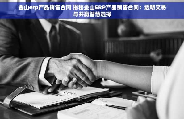 金山erp产品销售合同 揭秘金山ERP产品销售合同：透明交易与共赢智慧选择
