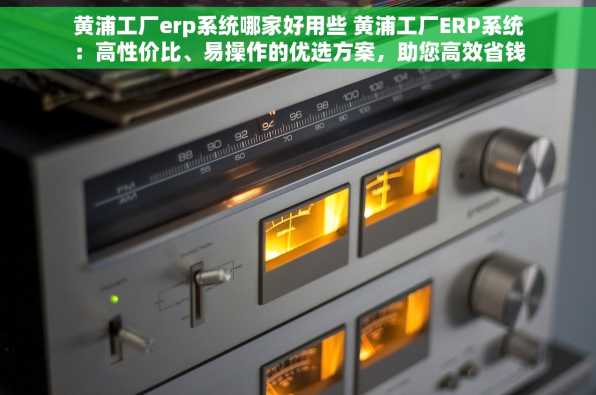 黄浦工厂erp系统哪家好用些 黄浦工厂ERP系统：高性价比、易操作的优选方案，助您高效省钱