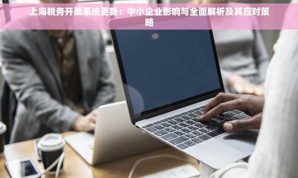 上海税务开票系统更新：中小企业影响与全面解析及其应对策略