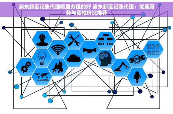 浦东新区记账代理哪里办理的好 浦东新区记账代理：优质服务与高性价比推荐
