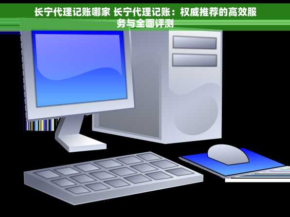 长宁代理记账哪家 长宁代理记账：权威推荐的高效服务与全面评测