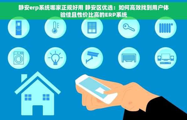静安erp系统哪家正规好用 静安区优选：如何高效找到用户体验佳且性价比高的ERP系统