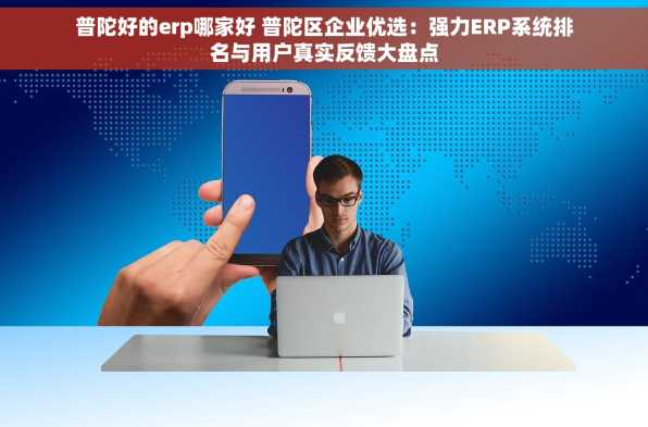 普陀好的erp哪家好 普陀区企业优选：强力ERP系统排名与用户真实反馈大盘点