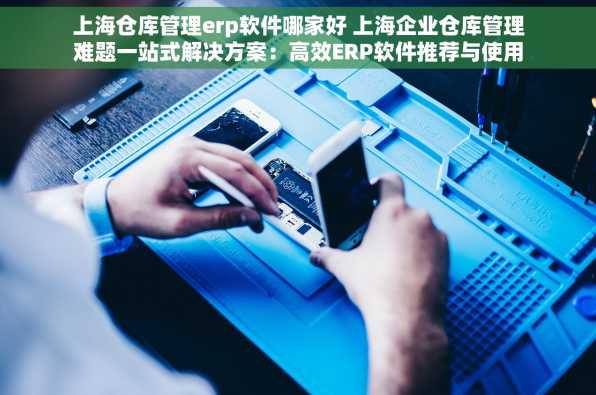上海仓库管理erp软件哪家好 上海企业仓库管理难题一站式解决方案：高效ERP软件推荐与使用心得