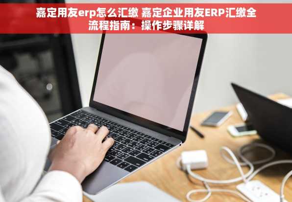 嘉定用友erp怎么汇缴 嘉定企业用友ERP汇缴全流程指南：操作步骤详解