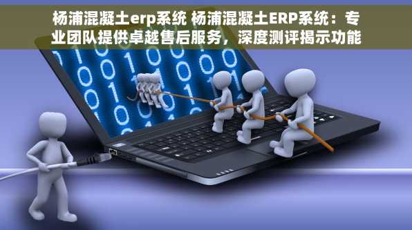 杨浦混凝土erp系统 杨浦混凝土ERP系统：专业团队提供卓越售后服务，深度测评揭示功能优势与无忧使用体验