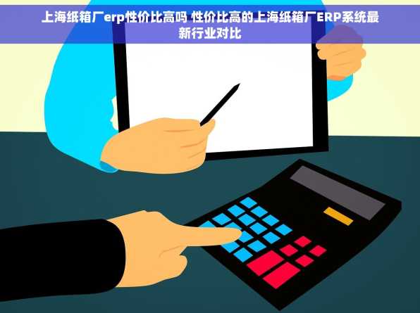 上海纸箱厂erp性价比高吗 性价比高的上海纸箱厂ERP系统最新行业对比