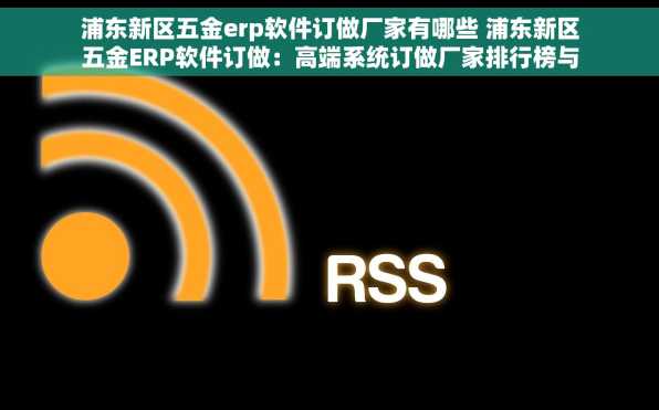 浦东新区五金erp软件订做厂家有哪些 浦东新区五金ERP软件订做：高端系统订做厂家排行榜与顶尖订制服务商