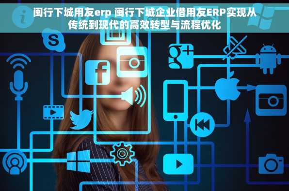 闽行下城用友erp 闽行下城企业借用友ERP实现从传统到现代的高效转型与流程优化