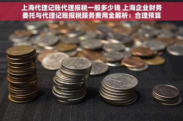 上海代理记账代理报税一般多少钱 上海企业财务委托与代理记账报税服务费用全解析：合理预算与性价比考量