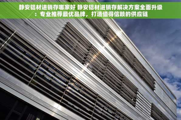 静安铝材进销存哪家好 静安铝材进销存解决方案全面升级：专业推荐最优品牌，打造值得信赖的供应链