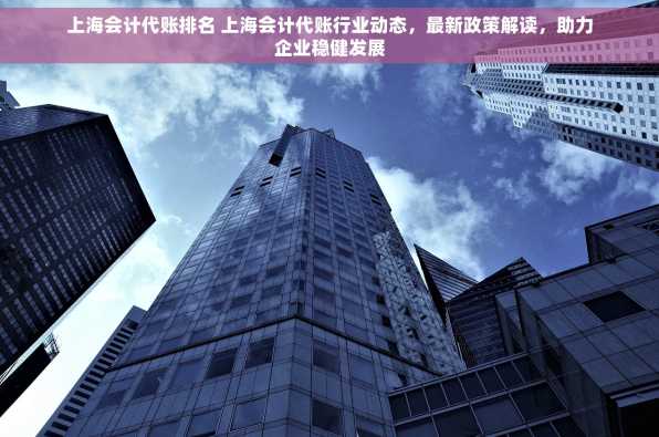 上海会计代账排名 上海会计代账行业动态，最新政策解读，助力企业稳健发展