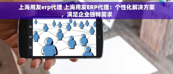 上海用友erp代理 上海用友ERP代理：个性化解决方案，满足企业独特需求