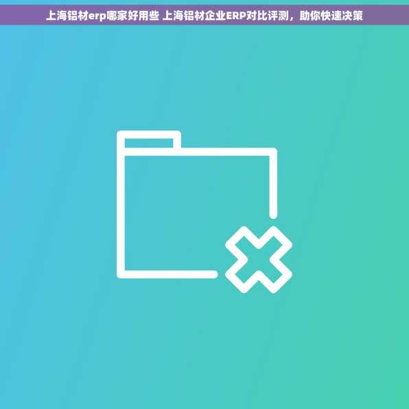 上海铝材erp哪家好用些 上海铝材企业ERP对比评测，助你快速决策