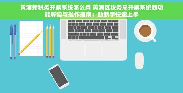 黄浦新税务开票系统怎么用 黄浦区税务局开票系统新功能解读与操作指南：助新手快速上手