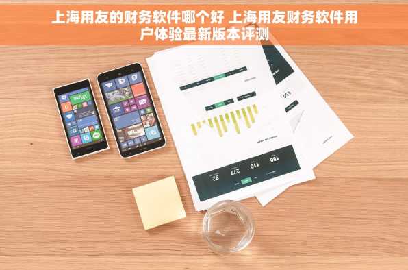 上海用友的财务软件哪个好 上海用友财务软件用户体验最新版本评测