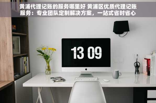 黄浦代理记账的服务哪里好 黄浦区优质代理记账服务：专业团队定制解决方案，一站式省时省心