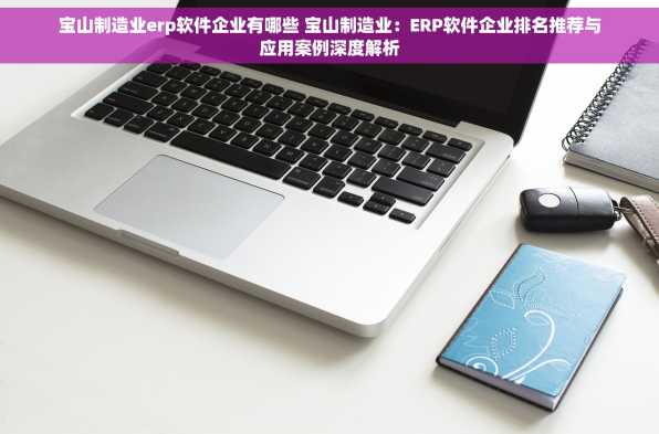 宝山制造业erp软件企业有哪些 宝山制造业：ERP软件企业排名推荐与应用案例深度解析