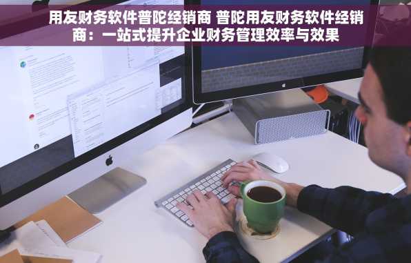 用友财务软件普陀经销商 普陀用友财务软件经销商：一站式提升企业财务管理效率与效果