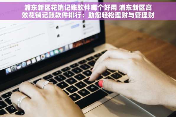 浦东新区花销记账软件哪个好用 浦东新区高效花销记账软件排行：助您轻松理财与管理财务