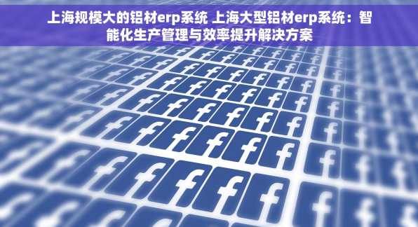 上海规模大的铝材erp系统 上海大型铝材erp系统：智能化生产管理与效率提升解决方案