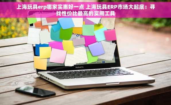 上海玩具erp哪家实惠好一点 上海玩具ERP市场大起底：寻找性价比最高的实用工具