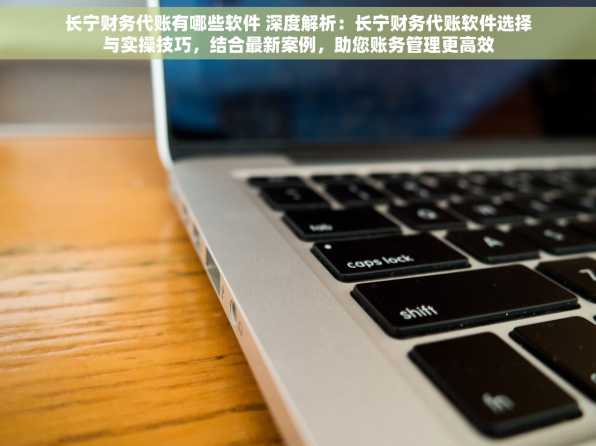 长宁财务代账有哪些软件 深度解析：长宁财务代账软件选择与实操技巧，结合最新案例，助您账务管理更高效