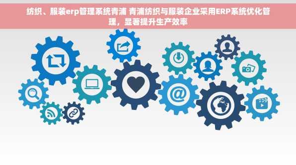 纺织、服装erp管理系统青浦 青浦纺织与服装企业采用ERP系统优化管理，显著提升生产效率