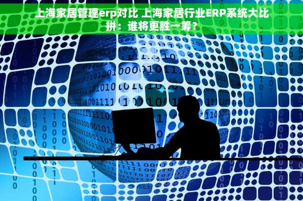 上海家居管理erp对比 上海家居行业ERP系统大比拼：谁将更胜一筹？