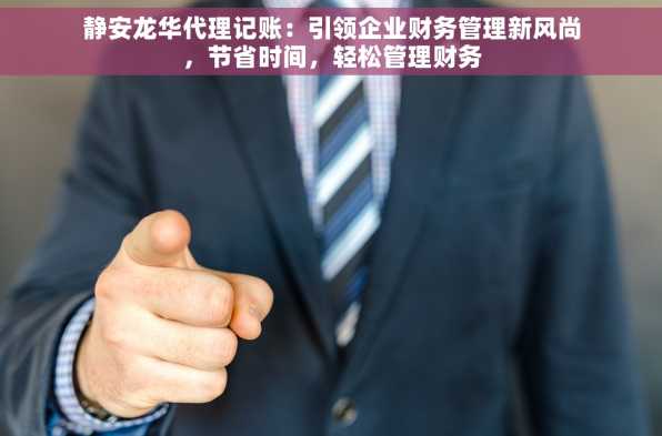 静安龙华代理记账：引领企业财务管理新风尚，节省时间，轻松管理财务