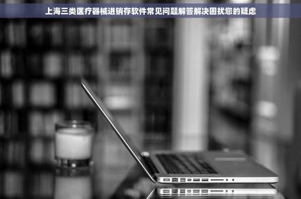 上海三类医疗器械进销存软件常见问题解答解决困扰您的疑虑