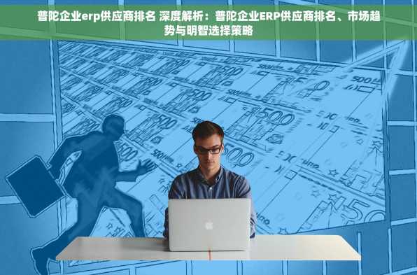 普陀企业erp供应商排名 深度解析：普陀企业ERP供应商排名、市场趋势与明智选择策略