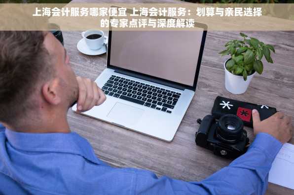 上海会计服务哪家便宜 上海会计服务：划算与亲民选择的专家点评与深度解读