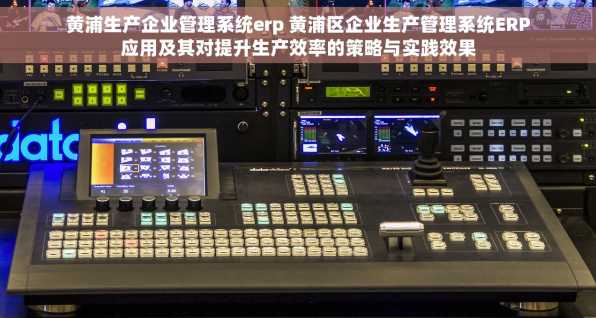 黄浦生产企业管理系统erp 黄浦区企业生产管理系统ERP应用及其对提升生产效率的策略与实践效果