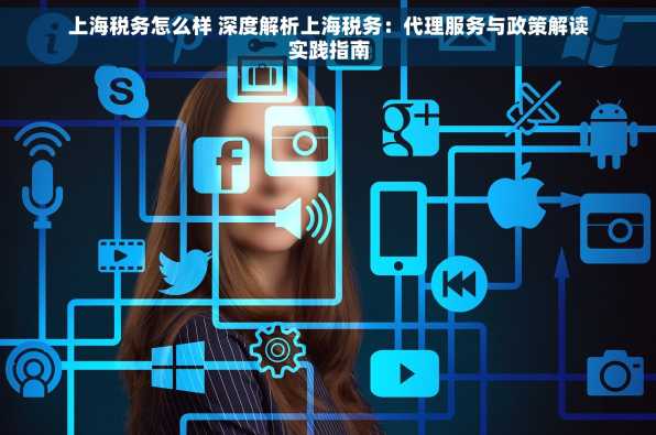 上海税务怎么样 深度解析上海税务：代理服务与政策解读实践指南