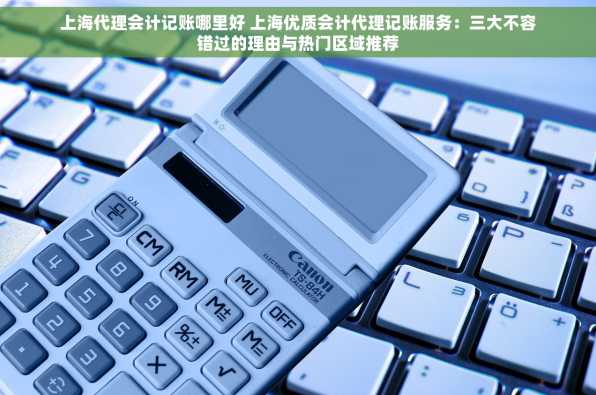 上海代理会计记账哪里好 上海优质会计代理记账服务：三大不容错过的理由与热门区域推荐