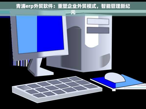 青浦erp外贸软件：重塑企业外贸模式，智能管理新纪元