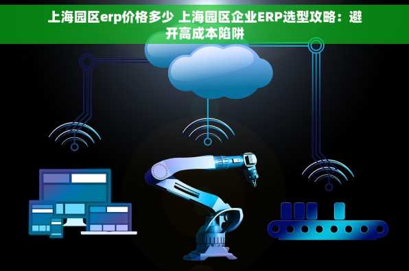 上海园区erp价格多少 上海园区企业ERP选型攻略：避开高成本陷阱