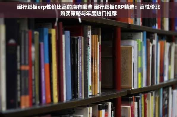 闽行纸板erp性价比高的店有哪些 闽行纸板ERP精选：高性价比购买策略与年度热门推荐