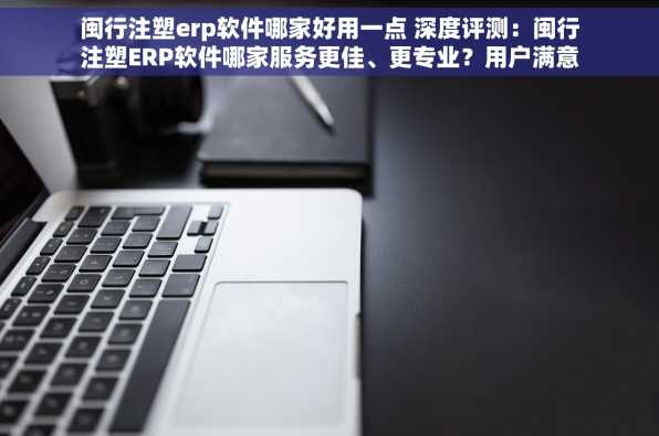 闽行注塑erp软件哪家好用一点 深度评测：闽行注塑ERP软件哪家服务更佳、更专业？用户满意度大比拼