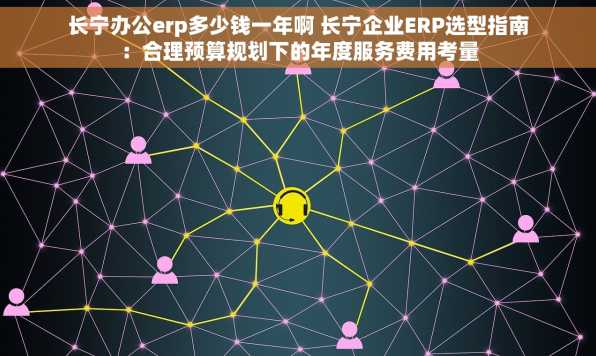 长宁办公erp多少钱一年啊 长宁企业ERP选型指南：合理预算规划下的年度服务费用考量