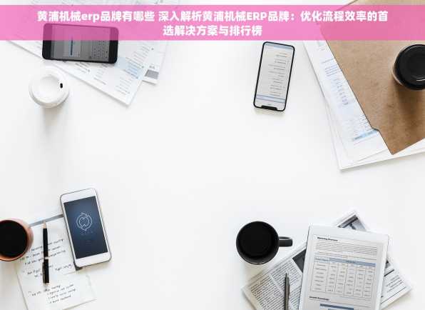 黄浦机械erp品牌有哪些 深入解析黄浦机械ERP品牌：优化流程效率的首选解决方案与排行榜