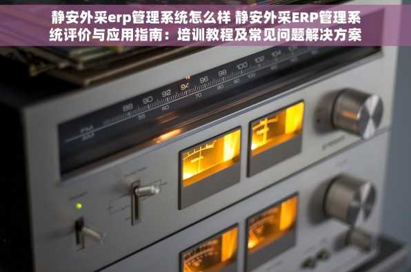 静安外采erp管理系统怎么样 静安外采ERP管理系统评价与应用指南：培训教程及常见问题解决方案