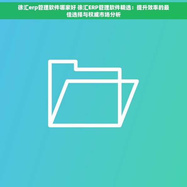 徐汇erp管理软件哪家好 徐汇ERP管理软件精选：提升效率的最佳选择与权威市场分析