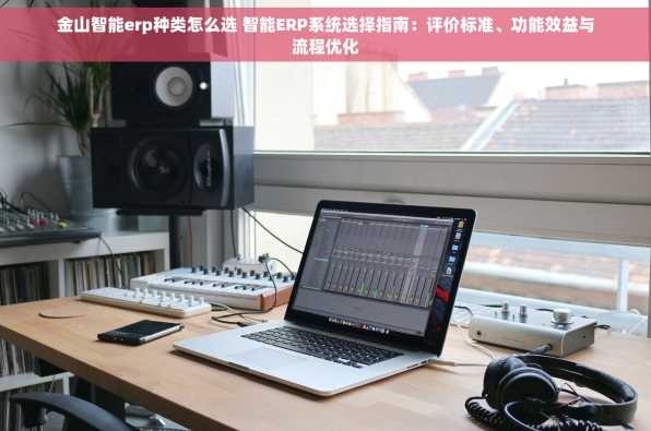 金山智能erp种类怎么选 智能ERP系统选择指南：评价标准、功能效益与流程优化
